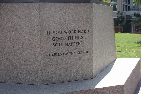Inscription: "If you work hard good things will happen" - Charles Gwynn Senior - on the base of the statue of Tony Gwynn in Park at the Park , a publick park adjacent to Petco Park in San Diego, California . Petco Park is a baseball ground and is the new home of the San Diego Padres. Tony Gwynn played 20 seasons in Major League Baseball (MLB) for the Padres.